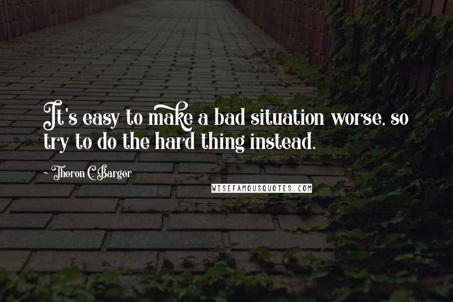 Theron C. Barger Quotes: It's easy to make a bad situation worse, so try to do the hard thing instead.