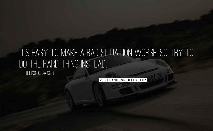 Theron C. Barger Quotes: It's easy to make a bad situation worse, so try to do the hard thing instead.