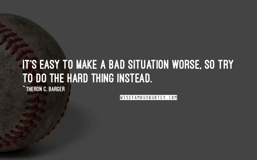 Theron C. Barger Quotes: It's easy to make a bad situation worse, so try to do the hard thing instead.