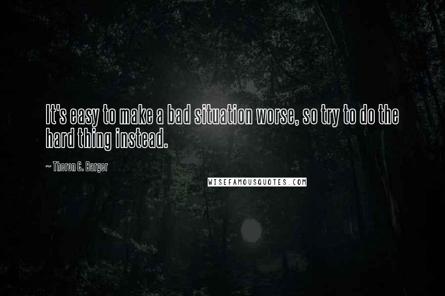 Theron C. Barger Quotes: It's easy to make a bad situation worse, so try to do the hard thing instead.