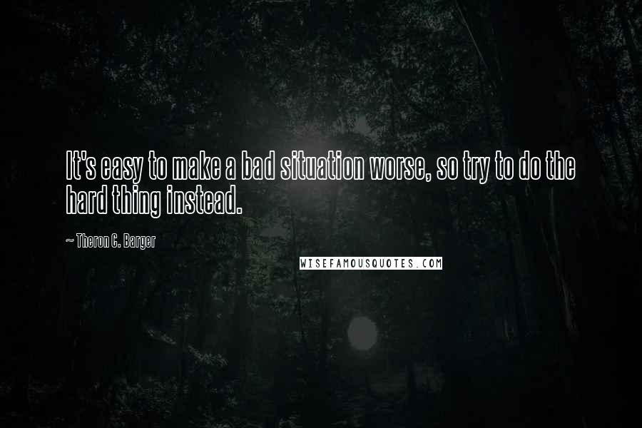 Theron C. Barger Quotes: It's easy to make a bad situation worse, so try to do the hard thing instead.