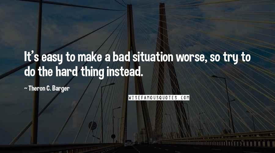 Theron C. Barger Quotes: It's easy to make a bad situation worse, so try to do the hard thing instead.