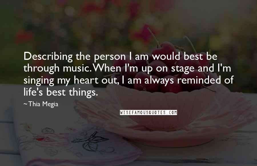 Thia Megia Quotes: Describing the person I am would best be through music. When I'm up on stage and I'm singing my heart out, I am always reminded of life's best things.