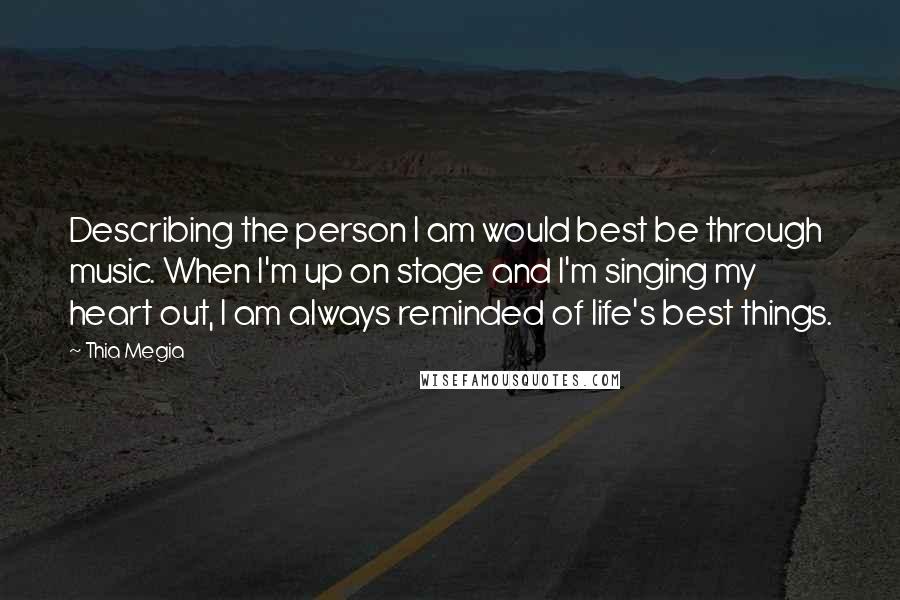 Thia Megia Quotes: Describing the person I am would best be through music. When I'm up on stage and I'm singing my heart out, I am always reminded of life's best things.