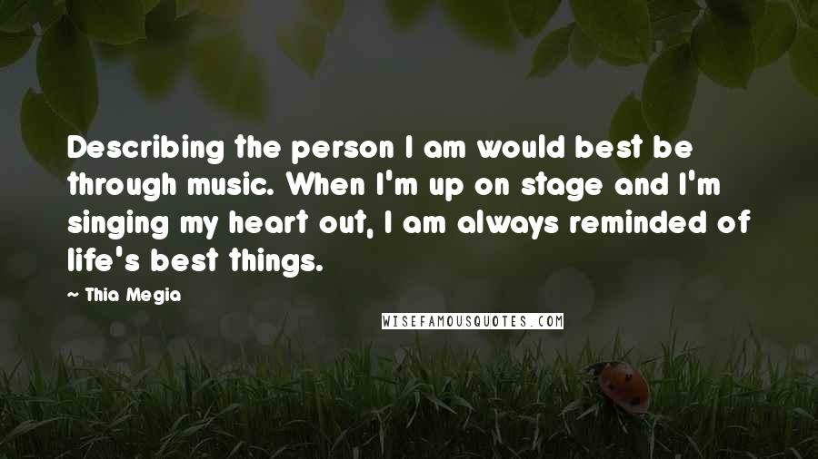 Thia Megia Quotes: Describing the person I am would best be through music. When I'm up on stage and I'm singing my heart out, I am always reminded of life's best things.