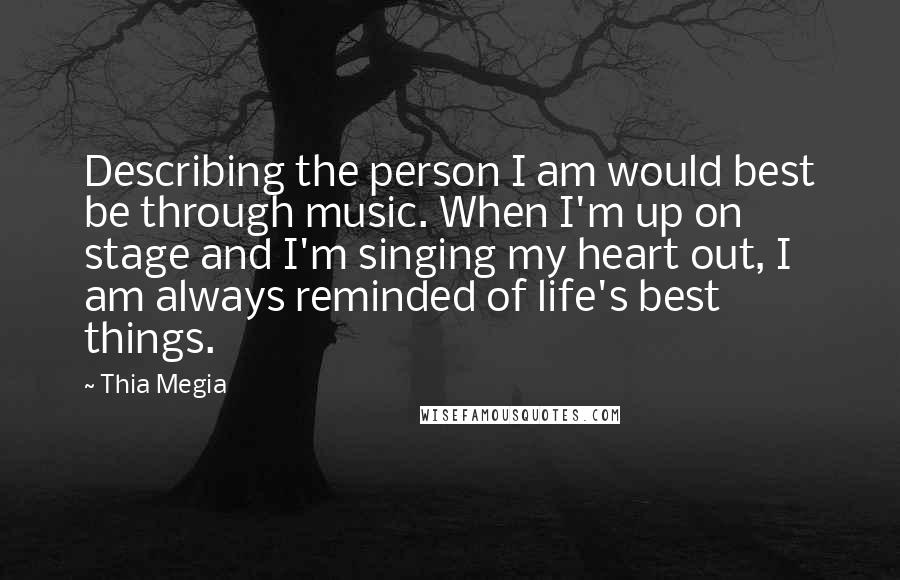 Thia Megia Quotes: Describing the person I am would best be through music. When I'm up on stage and I'm singing my heart out, I am always reminded of life's best things.