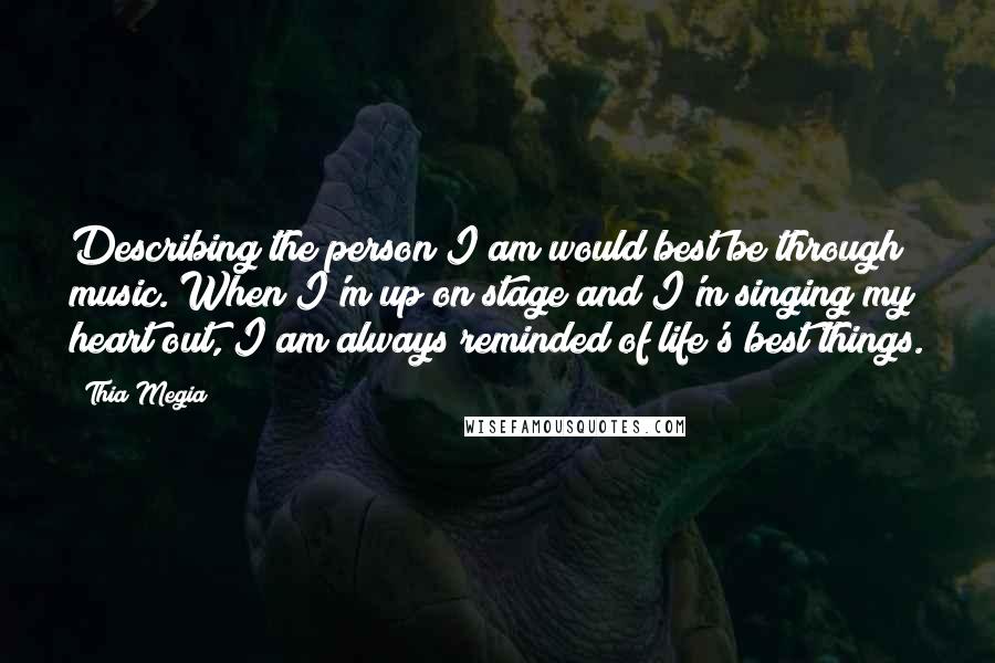 Thia Megia Quotes: Describing the person I am would best be through music. When I'm up on stage and I'm singing my heart out, I am always reminded of life's best things.