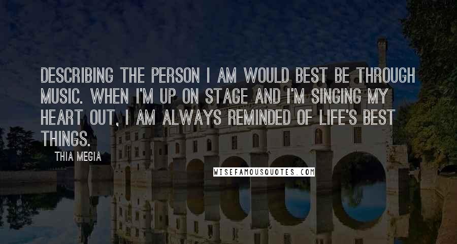 Thia Megia Quotes: Describing the person I am would best be through music. When I'm up on stage and I'm singing my heart out, I am always reminded of life's best things.