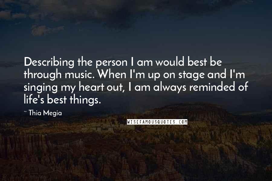 Thia Megia Quotes: Describing the person I am would best be through music. When I'm up on stage and I'm singing my heart out, I am always reminded of life's best things.