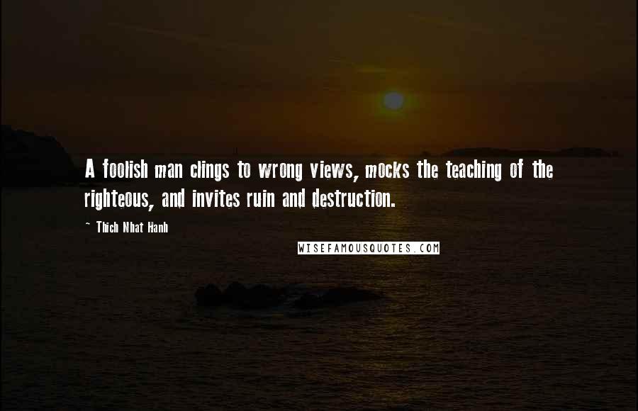 Thich Nhat Hanh Quotes: A foolish man clings to wrong views, mocks the teaching of the righteous, and invites ruin and destruction.