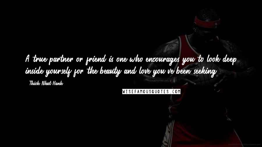 Thich Nhat Hanh Quotes: A true partner or friend is one who encourages you to look deep inside yourself for the beauty and love you've been seeking.