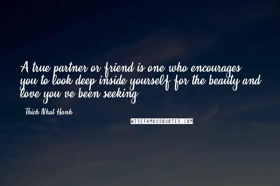 Thich Nhat Hanh Quotes: A true partner or friend is one who encourages you to look deep inside yourself for the beauty and love you've been seeking.