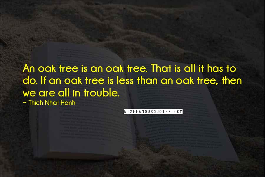 Thich Nhat Hanh Quotes: An oak tree is an oak tree. That is all it has to do. If an oak tree is less than an oak tree, then we are all in trouble.