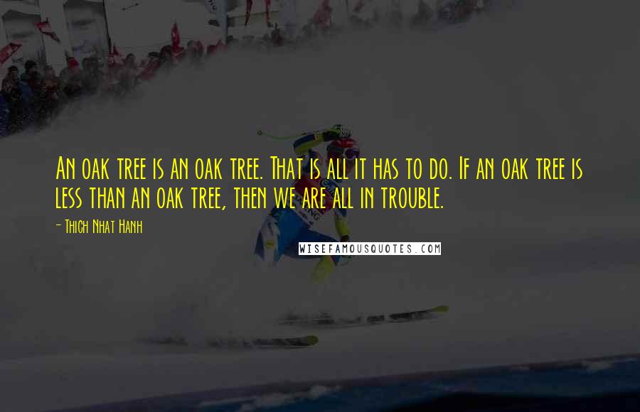 Thich Nhat Hanh Quotes: An oak tree is an oak tree. That is all it has to do. If an oak tree is less than an oak tree, then we are all in trouble.