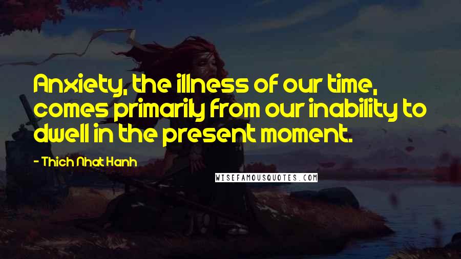 Thich Nhat Hanh Quotes: Anxiety, the illness of our time, comes primarily from our inability to dwell in the present moment.