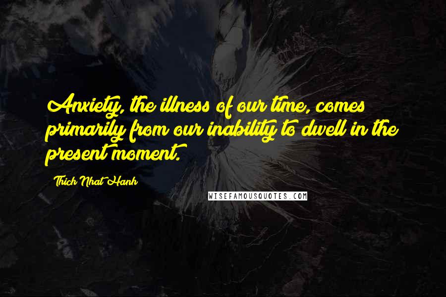 Thich Nhat Hanh Quotes: Anxiety, the illness of our time, comes primarily from our inability to dwell in the present moment.