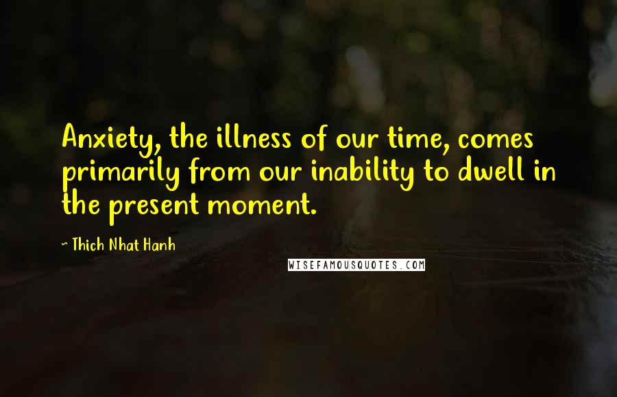 Thich Nhat Hanh Quotes: Anxiety, the illness of our time, comes primarily from our inability to dwell in the present moment.