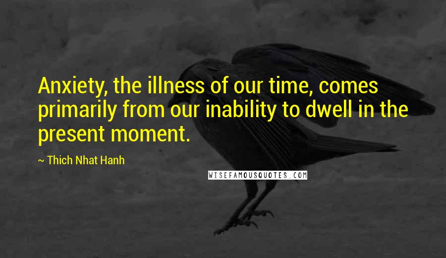 Thich Nhat Hanh Quotes: Anxiety, the illness of our time, comes primarily from our inability to dwell in the present moment.