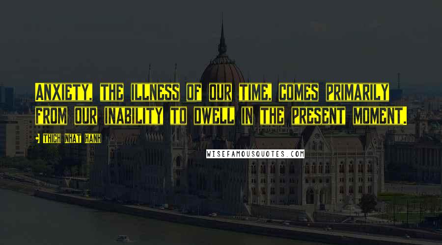 Thich Nhat Hanh Quotes: Anxiety, the illness of our time, comes primarily from our inability to dwell in the present moment.