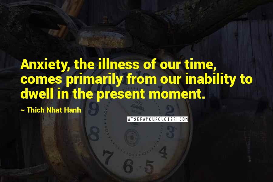 Thich Nhat Hanh Quotes: Anxiety, the illness of our time, comes primarily from our inability to dwell in the present moment.