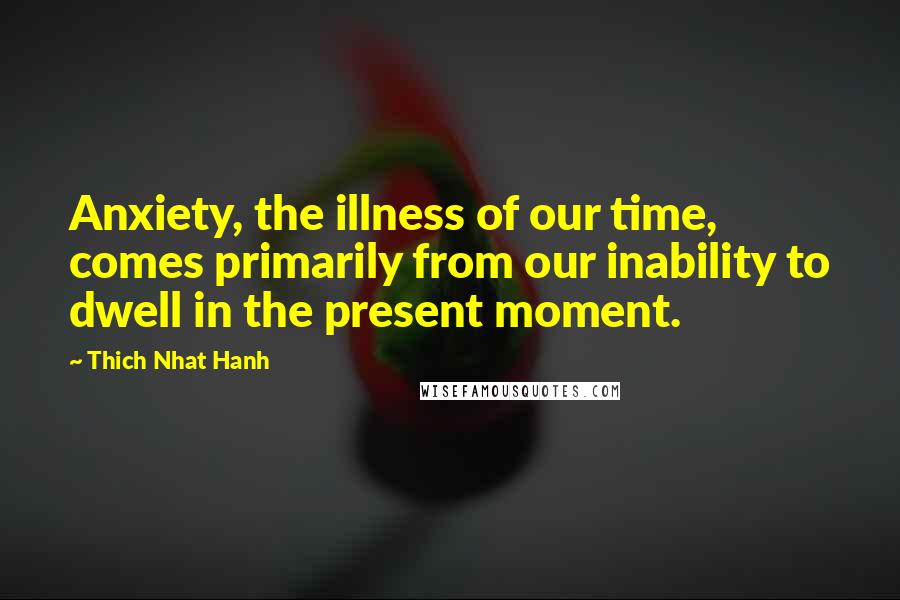 Thich Nhat Hanh Quotes: Anxiety, the illness of our time, comes primarily from our inability to dwell in the present moment.