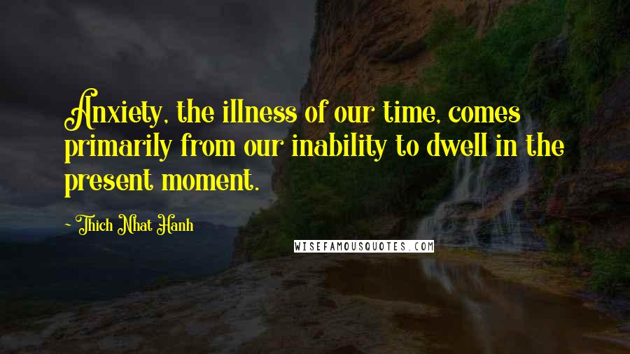 Thich Nhat Hanh Quotes: Anxiety, the illness of our time, comes primarily from our inability to dwell in the present moment.