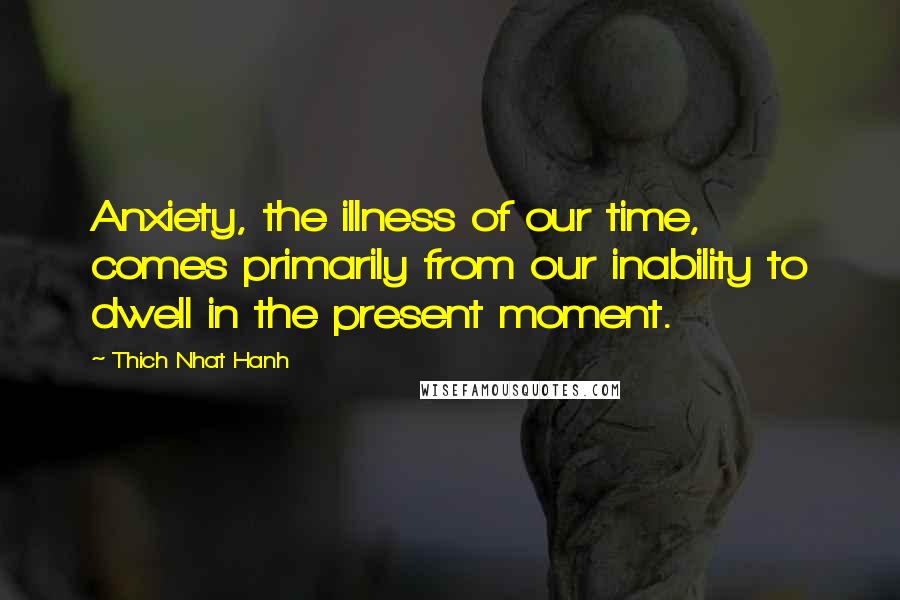 Thich Nhat Hanh Quotes: Anxiety, the illness of our time, comes primarily from our inability to dwell in the present moment.