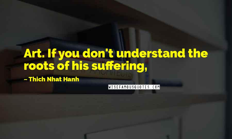 Thich Nhat Hanh Quotes: Art. If you don't understand the roots of his suffering,