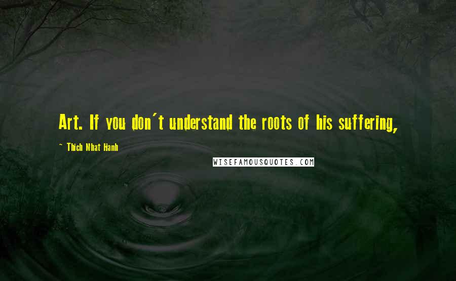 Thich Nhat Hanh Quotes: Art. If you don't understand the roots of his suffering,