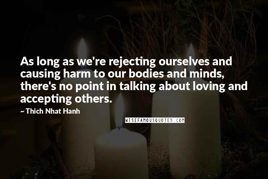 Thich Nhat Hanh Quotes: As long as we're rejecting ourselves and causing harm to our bodies and minds, there's no point in talking about loving and accepting others.