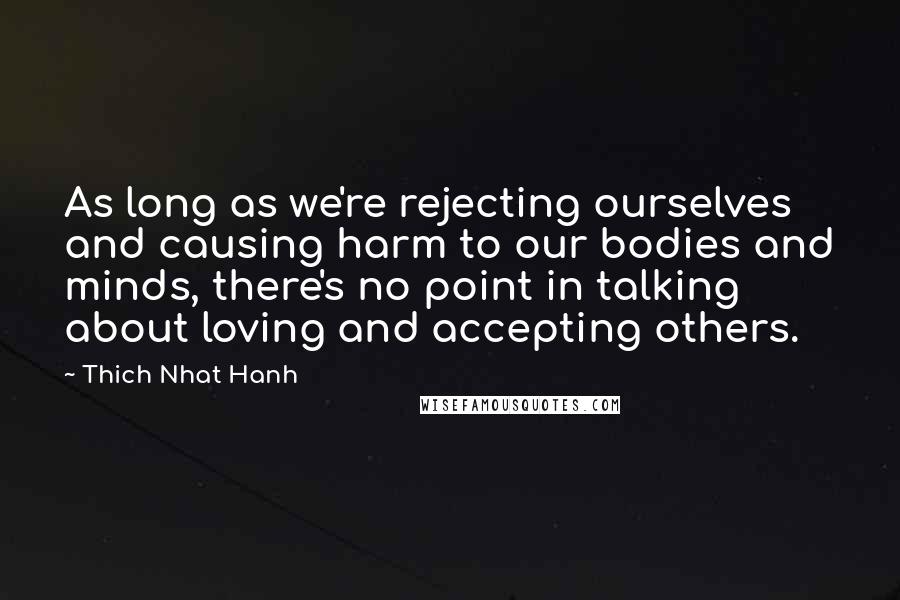 Thich Nhat Hanh Quotes: As long as we're rejecting ourselves and causing harm to our bodies and minds, there's no point in talking about loving and accepting others.