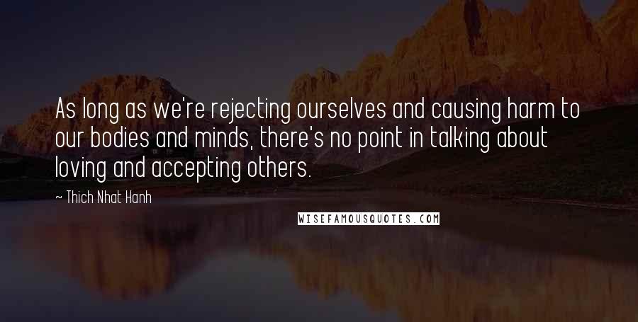 Thich Nhat Hanh Quotes: As long as we're rejecting ourselves and causing harm to our bodies and minds, there's no point in talking about loving and accepting others.