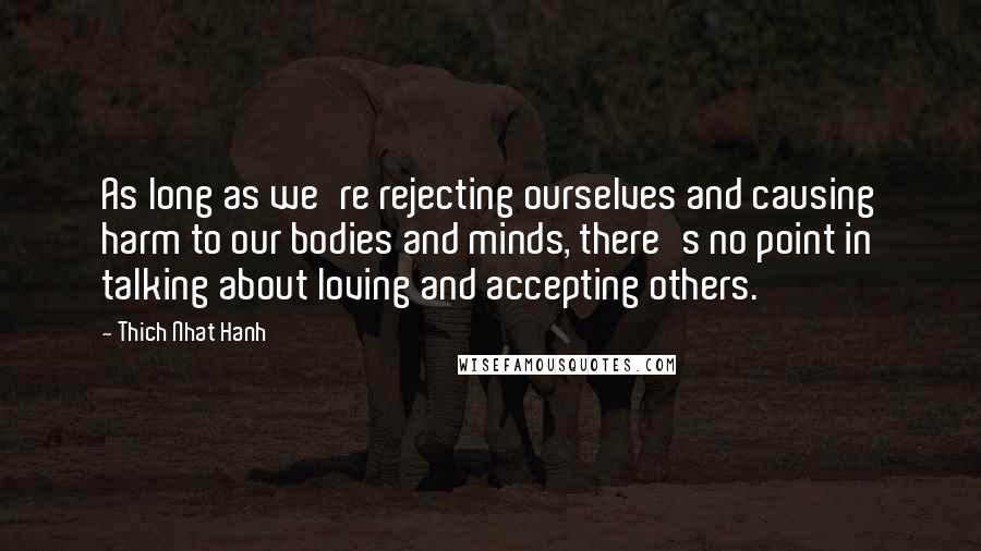 Thich Nhat Hanh Quotes: As long as we're rejecting ourselves and causing harm to our bodies and minds, there's no point in talking about loving and accepting others.
