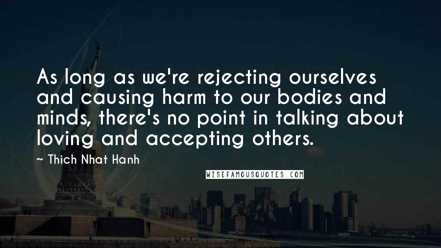 Thich Nhat Hanh Quotes: As long as we're rejecting ourselves and causing harm to our bodies and minds, there's no point in talking about loving and accepting others.