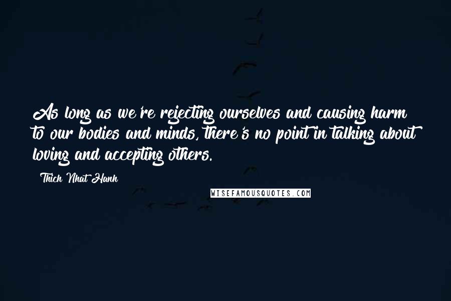 Thich Nhat Hanh Quotes: As long as we're rejecting ourselves and causing harm to our bodies and minds, there's no point in talking about loving and accepting others.