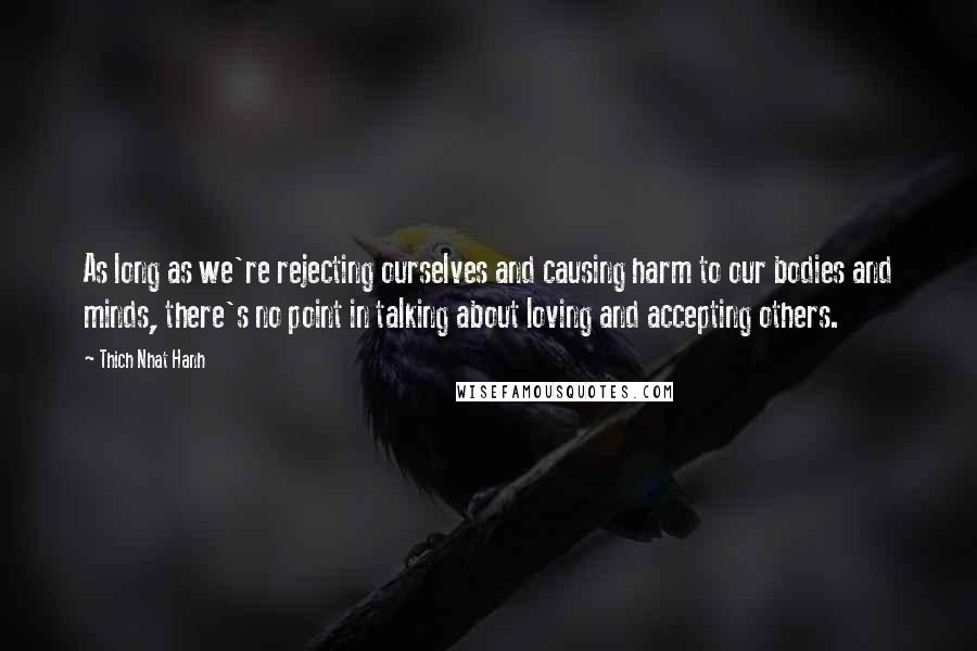 Thich Nhat Hanh Quotes: As long as we're rejecting ourselves and causing harm to our bodies and minds, there's no point in talking about loving and accepting others.