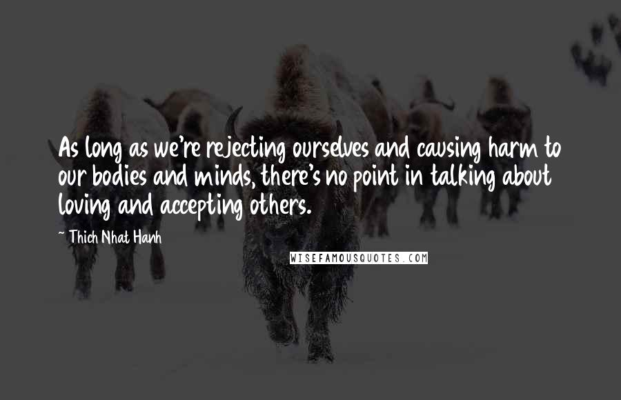 Thich Nhat Hanh Quotes: As long as we're rejecting ourselves and causing harm to our bodies and minds, there's no point in talking about loving and accepting others.