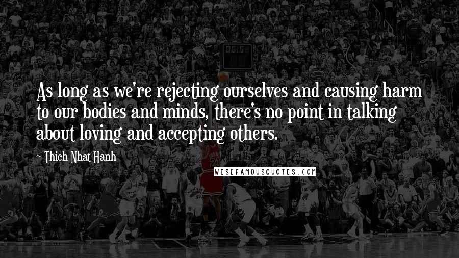 Thich Nhat Hanh Quotes: As long as we're rejecting ourselves and causing harm to our bodies and minds, there's no point in talking about loving and accepting others.