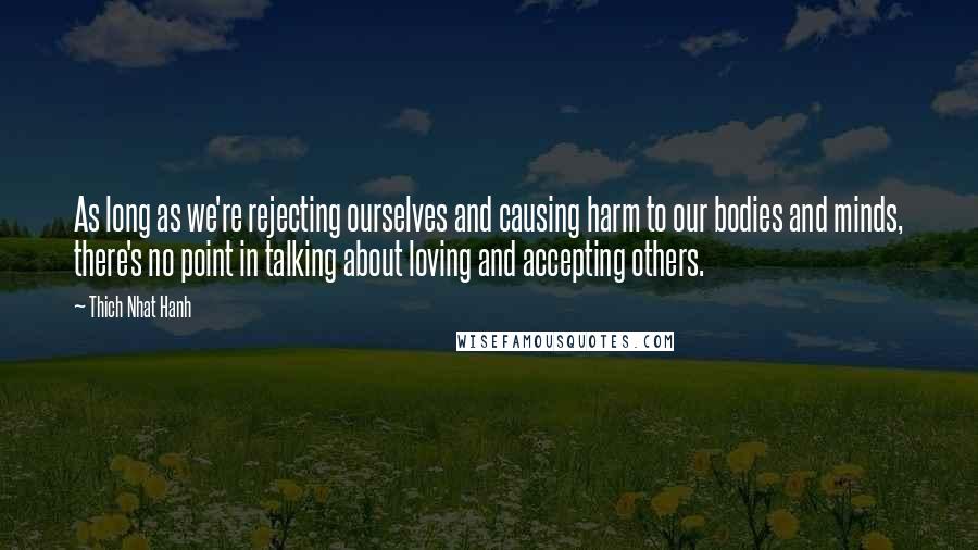 Thich Nhat Hanh Quotes: As long as we're rejecting ourselves and causing harm to our bodies and minds, there's no point in talking about loving and accepting others.