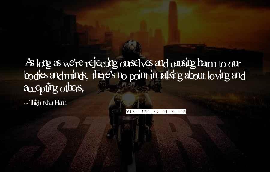 Thich Nhat Hanh Quotes: As long as we're rejecting ourselves and causing harm to our bodies and minds, there's no point in talking about loving and accepting others.