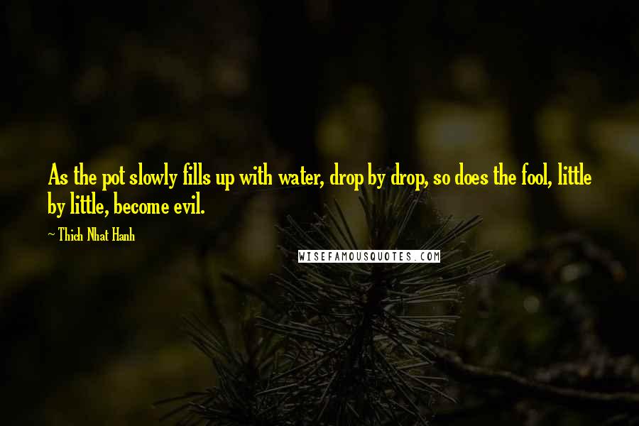 Thich Nhat Hanh Quotes: As the pot slowly fills up with water, drop by drop, so does the fool, little by little, become evil.