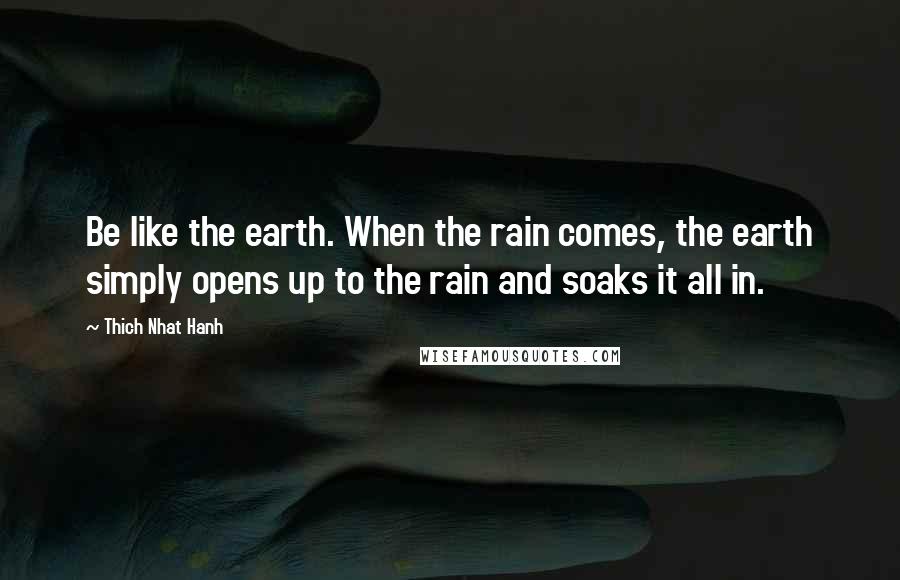 Thich Nhat Hanh Quotes: Be like the earth. When the rain comes, the earth simply opens up to the rain and soaks it all in.