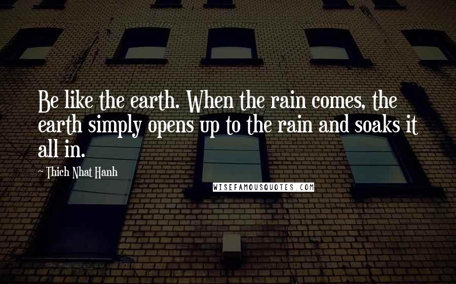 Thich Nhat Hanh Quotes: Be like the earth. When the rain comes, the earth simply opens up to the rain and soaks it all in.
