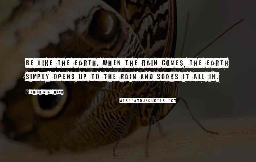 Thich Nhat Hanh Quotes: Be like the earth. When the rain comes, the earth simply opens up to the rain and soaks it all in.