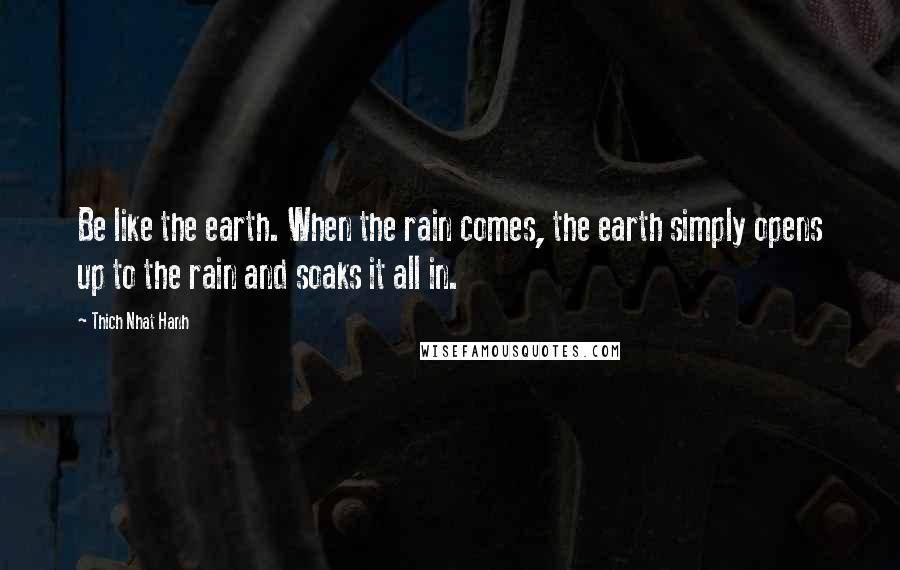 Thich Nhat Hanh Quotes: Be like the earth. When the rain comes, the earth simply opens up to the rain and soaks it all in.
