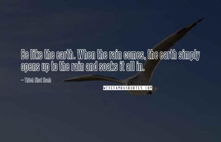 Thich Nhat Hanh Quotes: Be like the earth. When the rain comes, the earth simply opens up to the rain and soaks it all in.