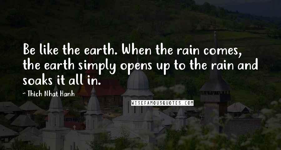 Thich Nhat Hanh Quotes: Be like the earth. When the rain comes, the earth simply opens up to the rain and soaks it all in.