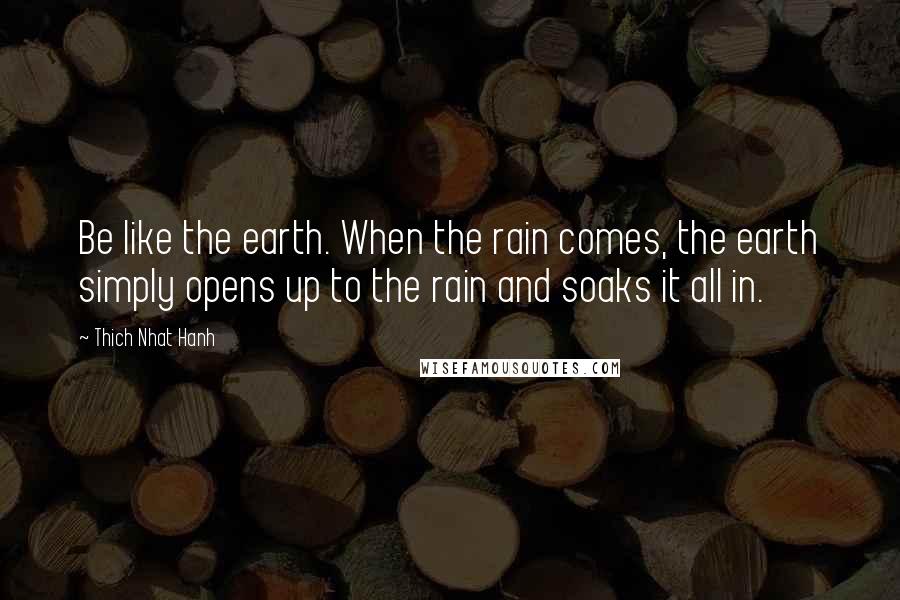 Thich Nhat Hanh Quotes: Be like the earth. When the rain comes, the earth simply opens up to the rain and soaks it all in.