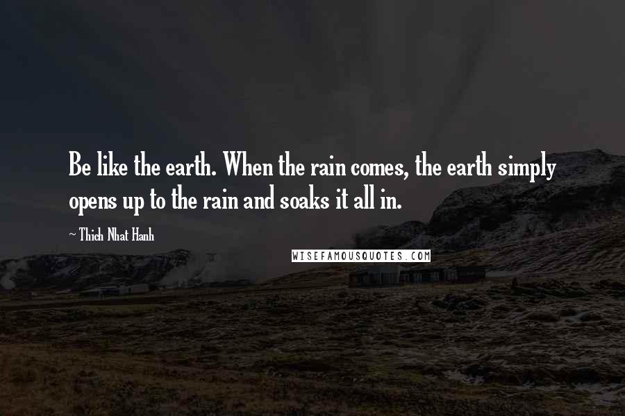 Thich Nhat Hanh Quotes: Be like the earth. When the rain comes, the earth simply opens up to the rain and soaks it all in.