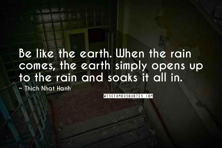 Thich Nhat Hanh Quotes: Be like the earth. When the rain comes, the earth simply opens up to the rain and soaks it all in.